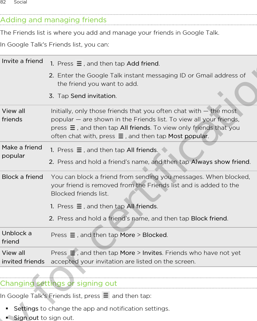Adding and managing friendsThe Friends list is where you add and manage your friends in Google Talk.In Google Talk&apos;s Friends list, you can:Invite a friend 1. Press  , and then tap Add friend.2. Enter the Google Talk instant messaging ID or Gmail address ofthe friend you want to add.3. Tap Send invitation.View allfriendsInitially, only those friends that you often chat with — the mostpopular — are shown in the Friends list. To view all your friends,press  , and then tap All friends. To view only friends that youoften chat with, press  , and then tap Most popular.Make a friendpopular 1. Press  , and then tap All friends.2. Press and hold a friend’s name, and then tap Always show friend.Block a friend You can block a friend from sending you messages. When blocked,your friend is removed from the Friends list and is added to theBlocked friends list.1. Press  , and then tap All friends.2. Press and hold a friend’s name, and then tap Block friend.Unblock afriend Press  , and then tap More &gt; Blocked.View allinvited friendsPress  , and then tap More &gt; Invites. Friends who have not yetaccepted your invitation are listed on the screen.Changing settings or signing outIn Google Talk&apos;s Friends list, press   and then tap:§Settings to change the app and notification settings.§Sign out to sign out.82 SocialOnly for certification