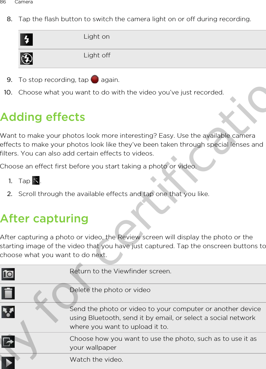 8. Tap the flash button to switch the camera light on or off during recording.Light onLight off9. To stop recording, tap   again.10. Choose what you want to do with the video you’ve just recorded.Adding effectsWant to make your photos look more interesting? Easy. Use the available cameraeffects to make your photos look like they’ve been taken through special lenses andfilters. You can also add certain effects to videos.Choose an effect first before you start taking a photo or video.1. Tap  .2. Scroll through the available effects and tap one that you like.After capturingAfter capturing a photo or video, the Review screen will display the photo or thestarting image of the video that you have just captured. Tap the onscreen buttons tochoose what you want to do next.Return to the Viewfinder screen.Delete the photo or videoSend the photo or video to your computer or another deviceusing Bluetooth, send it by email, or select a social networkwhere you want to upload it to.Choose how you want to use the photo, such as to use it asyour wallpaperWatch the video.86 CameraOnly for certification