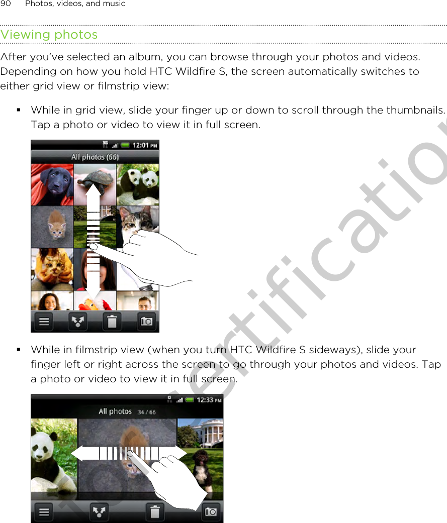 Viewing photosAfter you’ve selected an album, you can browse through your photos and videos.Depending on how you hold HTC Wildfire S, the screen automatically switches toeither grid view or filmstrip view:§While in grid view, slide your finger up or down to scroll through the thumbnails.Tap a photo or video to view it in full screen. §While in filmstrip view (when you turn HTC Wildfire S sideways), slide yourfinger left or right across the screen to go through your photos and videos. Tapa photo or video to view it in full screen. 90 Photos, videos, and musicOnly for certification