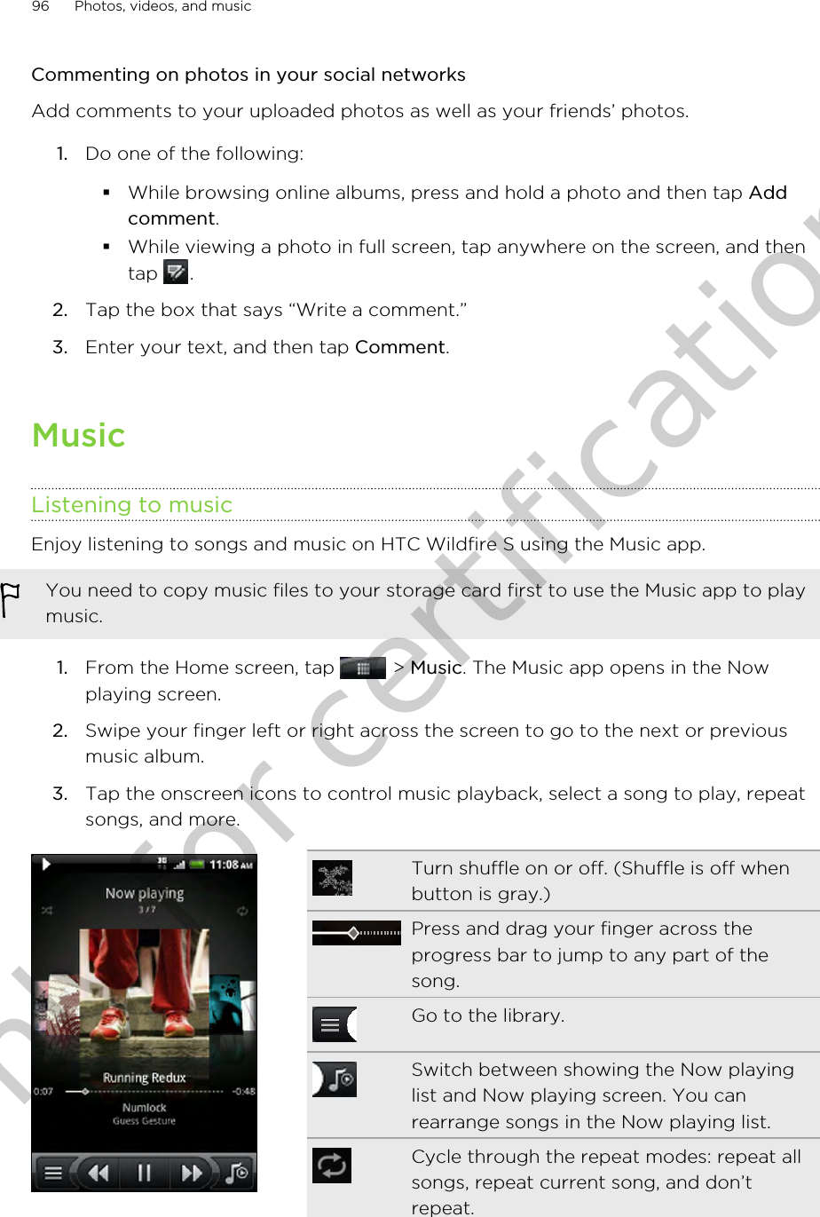 Commenting on photos in your social networksAdd comments to your uploaded photos as well as your friends’ photos.1. Do one of the following:§While browsing online albums, press and hold a photo and then tap Addcomment.§While viewing a photo in full screen, tap anywhere on the screen, and thentap  .2. Tap the box that says “Write a comment.”3. Enter your text, and then tap Comment.MusicListening to musicEnjoy listening to songs and music on HTC Wildfire S using the Music app.You need to copy music files to your storage card first to use the Music app to playmusic.1. From the Home screen, tap   &gt; Music. The Music app opens in the Nowplaying screen.2. Swipe your finger left or right across the screen to go to the next or previousmusic album.3. Tap the onscreen icons to control music playback, select a song to play, repeatsongs, and more.Turn shuffle on or off. (Shuffle is off whenbutton is gray.)Press and drag your finger across theprogress bar to jump to any part of thesong.Go to the library.Switch between showing the Now playinglist and Now playing screen. You canrearrange songs in the Now playing list.Cycle through the repeat modes: repeat allsongs, repeat current song, and don’trepeat.96 Photos, videos, and musicOnly for certification