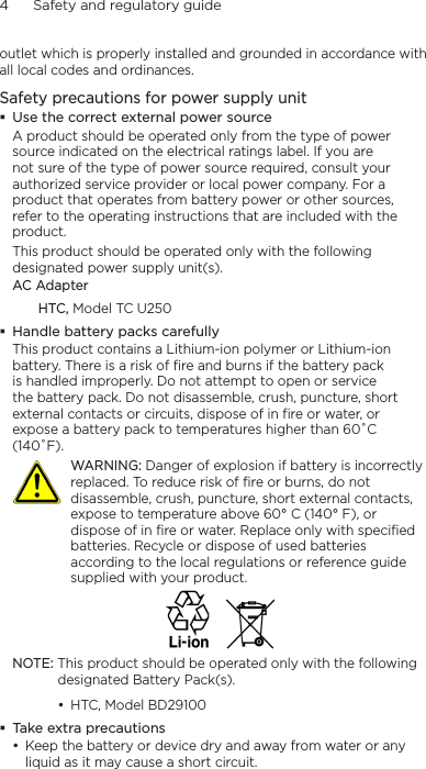 4      Safety and regulatory guideoutlet which is properly installed and grounded in accordance with all local codes and ordinances.Safety precautions for power supply unitUse the correct external power sourceA product should be operated only from the type of power source indicated on the electrical ratings label. If you are not sure of the type of power source required, consult your authorized service provider or local power company. For a product that operates from battery power or other sources, refer to the operating instructions that are included with the product.This product should be operated only with the following designated power supply unit(s).AC AdapterHTC, Model TC U250Handle battery packs carefullyThis product contains a Lithium-ion polymer or Lithium-ion battery. There is a risk of fire and burns if the battery pack is handled improperly. Do not attempt to open or service the battery pack. Do not disassemble, crush, puncture, short external contacts or circuits, dispose of in fire or water, or expose a battery pack to temperatures higher than 60˚C (140˚F).   WARNING: Danger of explosion if battery is incorrectly replaced. To reduce risk of fire or burns, do not disassemble, crush, puncture, short external contacts, expose to temperature above 60° C (140° F), or dispose of in fire or water. Replace only with specified batteries. Recycle or dispose of used batteries according to the local regulations or reference guide supplied with your product.NOTE: This product should be operated only with the following designated Battery Pack(s).HTC, Model BD29100Take extra precautionsKeep the battery or device dry and away from water or any liquid as it may cause a short circuit. ••