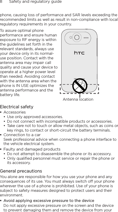 8      Safety and regulatory guidephone, causing loss of performance and SAR levels exceeding the recommended limits as well as result in non-compliance with local regulatory requirements in your country.To assure optimal phone performance and ensure human exposure to RF energy is within the guidelines set forth in the relevant standards, always use your device only in its normal-use position. Contact with the antenna area may impair call quality and cause your device to operate at a higher power level than needed. Avoiding contact with the antenna area when the phone is IN USE optimizes the antenna performance and the battery life.Antenna locationElectrical safetyAccessoriesUse only approved accessories.Do not connect with incompatible products or accessories.Take care not to touch or allow metal objects, such as coins or key rings, to contact or short-circuit the battery terminals.Connection to a carSeek professional advice when connecting a phone interface to the vehicle electrical system.Faulty and damaged productsDo not attempt to disassemble the phone or its accessory.Only qualified personnel must service or repair the phone or its accessory. General precautionsYou alone are responsible for how you use your phone and any consequences of its use. You must always switch off your phone wherever the use of a phone is prohibited. Use of your phone is subject to safety measures designed to protect users and their environment.Avoid applying excessive pressure to the deviceDo not apply excessive pressure on the screen and the device to prevent damaging them and remove the device from your •••••