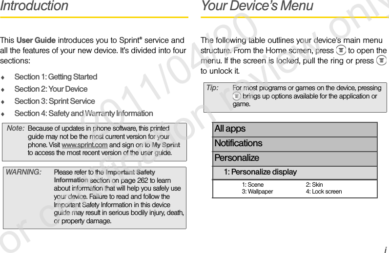 iIntroductionThis User Guide introduces you to Sprint® service and all the features of your new device. It’s divided into four sections:ࡗSection 1: Getting StartedࡗSection 2: Your DeviceࡗSection 3: Sprint ServiceࡗSection 4: Safety and Warranty InformationYour Device’s MenuThe following table outlines your device’s main menu structure. From the Home screen, press   to open the menu. If the screen is locked, pull the ring or press   to unlock it.Note: Because of updates in phone software, this printed guide may not be the most current version for your phone. Visit www.sprint.com and sign on to My Sprint to access the most recent version of the user guide. WARNING: Please refer to the Important Safety Information section on page 262 to learn about information that will help you safely use your device. Failure to read and follow the Important Safety Information in this device guide may result in serious bodily injury, death, or property damage.Tip: For most programs or games on the device, pressing  brings up options available for the application or game.All appsNotificationsPersonalize1: Personalize display1: Scene 2: Skin3: Wallpaper 4: Lock screen              2011/04/20  For certification review only