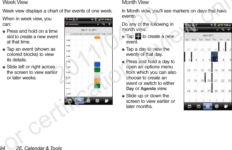 94 2E. Calendar &amp; ToolsWeek ViewWeek view displays a chart of the events of one week.When in week view, you can:ⅷPress and hold on a time slot to create a new event at that time.ⅷTap an event (shown as colored blocks) to view its details.ⅷSlide left or right across the screen to view earlier or later weeks.Month ViewIn Month view, you’ll see markers on days that have events.Do any of the following in month view:ⅷTap   to create a new event.ⅷTap a day to view the events of that day.ⅷPress and hold a day to open an options menu from which you can also choose to create an event or switch to either Day or Agenda view.ⅷSlide up or down the screen to view earlier or later months.              2011/04/20  For certification review only