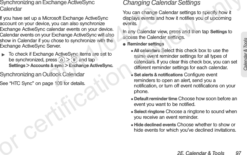 2E. Calendar &amp; Tools 97Calendar &amp; ToolsSynchronizing an Exchange ActiveSync CalendarIf you have set up a Microsoft Exchange ActiveSync account on your device, you can also synchronize Exchange ActiveSync calendar events on your device. Calendar events on your Exchange ActiveSync will also show in Calendar if you chose to synchronize with the Exchange ActiveSync Server.ᮣTo check if Exchange ActiveSync items are set to be synchronized, press   &gt;   and tap Settings &gt; Accounts &amp; sync &gt; Exchange ActiveSync.Synchronizing an Outlook CalendarSee “HTC Sync” on page 108 for details.Changing Calendar SettingsYou can change Calendar settings to specify how it displays events and how it notifies you of upcoming events.In any Calendar view, press and then tap Settings to access the Calendar settings.ⅷReminder settingsⅢAll calendars Select this check box to use the same event reminder settings for all types of calendars. If you clear this check box, you can set different reminder settings for each calendar.ⅢSet alerts &amp; notifications Configure event reminders to open an alert, send you a notification, or turn off event notifications on your phone.ⅢDefault reminder time Choose how soon before an event you want to be notified.ⅢSelect ringtone Choose a ringtone to sound when you receive an event reminder.ⅢHide declined events Choose whether to show or hide events for which you&apos;ve declined invitations.              2011/04/20  For certification review only