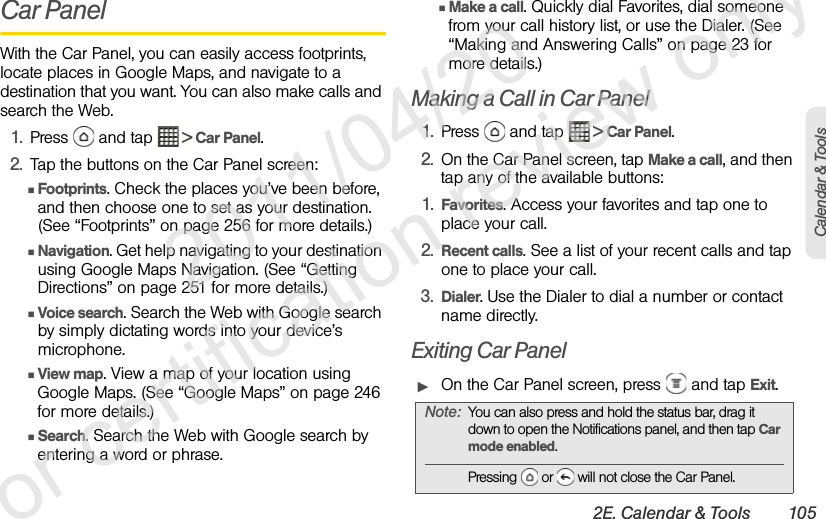 2E. Calendar &amp; Tools 105Calendar &amp; ToolsCar PanelWith the Car Panel, you can easily access footprints, locate places in Google Maps, and navigate to a destination that you want. You can also make calls and search the Web.1. Press   and tap   &gt; Car Panel.2. Tap the buttons on the Car Panel screen:ⅢFootprints. Check the places you’ve been before, and then choose one to set as your destination. (See “Footprints” on page 256 for more details.)ⅢNavigation. Get help navigating to your destination using Google Maps Navigation. (See “Getting Directions” on page 251 for more details.)ⅢVoice search. Search the Web with Google search by simply dictating words into your device’s microphone.ⅢView map. View a map of your location using Google Maps. (See “Google Maps” on page 246 for more details.)ⅢSearch. Search the Web with Google search by entering a word or phrase.ⅢMake a call. Quickly dial Favorites, dial someone from your call history list, or use the Dialer. (See “Making and Answering Calls” on page 23 for more details.) Making a Call in Car Panel1. Press   and tap   &gt; Car Panel.2. On the Car Panel screen, tap Make a call, and then tap any of the available buttons:1. Favorites. Access your favorites and tap one to place your call.2. Recent calls. See a list of your recent calls and tap one to place your call.3. Dialer. Use the Dialer to dial a number or contact name directly.Exiting Car PanelᮣOn the Car Panel screen, press   and tap Exit.Note: You can also press and hold the status bar, drag it down to open the Notifications panel, and then tap Car mode enabled.Pressing   or   will not close the Car Panel.              2011/04/20  For certification review only