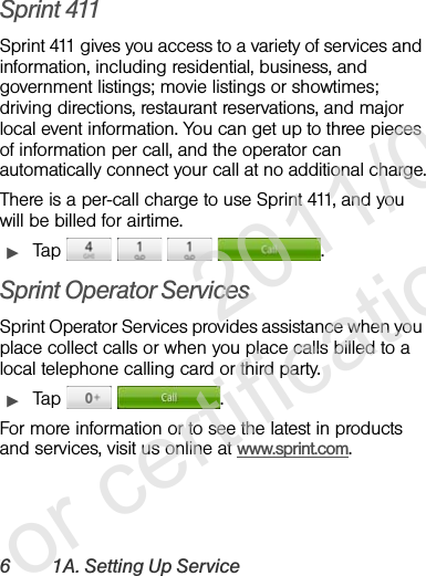 6 1A. Setting Up ServiceSprint 411Sprint 411 gives you access to a variety of services and information, including residential, business, and government listings; movie listings or showtimes; driving directions, restaurant reservations, and major local event information. You can get up to three pieces of information per call, and the operator can automatically connect your call at no additional charge.There is a per-call charge to use Sprint 411, and you will be billed for airtime.ᮣTap     .Sprint Operator ServicesSprint Operator Services provides assistance when you place collect calls or when you place calls billed to a local telephone calling card or third party.ᮣTap   .For more information or to see the latest in products and services, visit us online at www.sprint.com.              2011/04/20  For certification review only