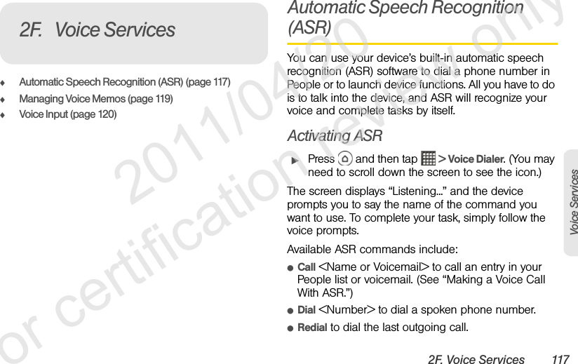 2F. Voice Services 117Voice ServicesࡗAutomatic Speech Recognition (ASR) (page 117)ࡗManaging Voice Memos (page 119)ࡗVoice Input (page 120)Automatic Speech Recognition (ASR)You can use your device’s built-in automatic speech recognition (ASR) software to dial a phone number in People or to launch device functions. All you have to do is to talk into the device, and ASR will recognize your voice and complete tasks by itself.Activating ASRᮣPress   and then tap   &gt; Voice Dialer. (You may need to scroll down the screen to see the icon.)The screen displays “Listening...” and the device prompts you to say the name of the command you want to use. To complete your task, simply follow the voice prompts.Available ASR commands include:ⅷCall &lt;Name or Voicemail&gt; to call an entry in your People list or voicemail. (See “Making a Voice Call With ASR.”)ⅷDial &lt;Number&gt; to dial a spoken phone number.ⅷRedial to dial the last outgoing call.2F. Voice Services              2011/04/20  For certification review only