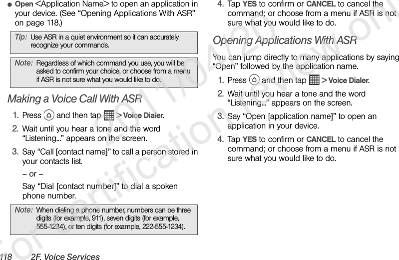 118 2F. Voice ServicesⅷOpen &lt;Application Name&gt; to open an application in your device. (See “Opening Applications With ASR” on page 118.)   Making a Voice Call With ASR1. Press   and then tap   &gt; Voice Dialer.2. Wait until you hear a tone and the word “Listening...” appears on the screen.3. Say “Call [contact name]” to call a person stored in your contacts list.– or –Say “Dial [contact number]” to dial a spoken phone number.4. Tap YES to confirm or CANCEL to cancel the command; or choose from a menu if ASR is not sure what you would like to do.Opening Applications With ASRYou can jump directly to many applications by saying “Open” followed by the application name.1. Press   and then tap   &gt; Voice Dialer.2. Wait until you hear a tone and the word “Listening...” appears on the screen.3. Say “Open [application name]” to open an application in your device. 4. Tap YES to confirm or CANCEL to cancel the command; or choose from a menu if ASR is not sure what you would like to do.Tip: Use ASR in a quiet environment so it can accurately recognize your commands.Note: Regardless of which command you use, you will be asked to confirm your choice, or choose from a menu if ASR is not sure what you would like to do.Note: When dialing a phone number, numbers can be three digits (for example, 911), seven digits (for example, 555-1234), or ten digits (for example, 222-555-1234).              2011/04/20  For certification review only