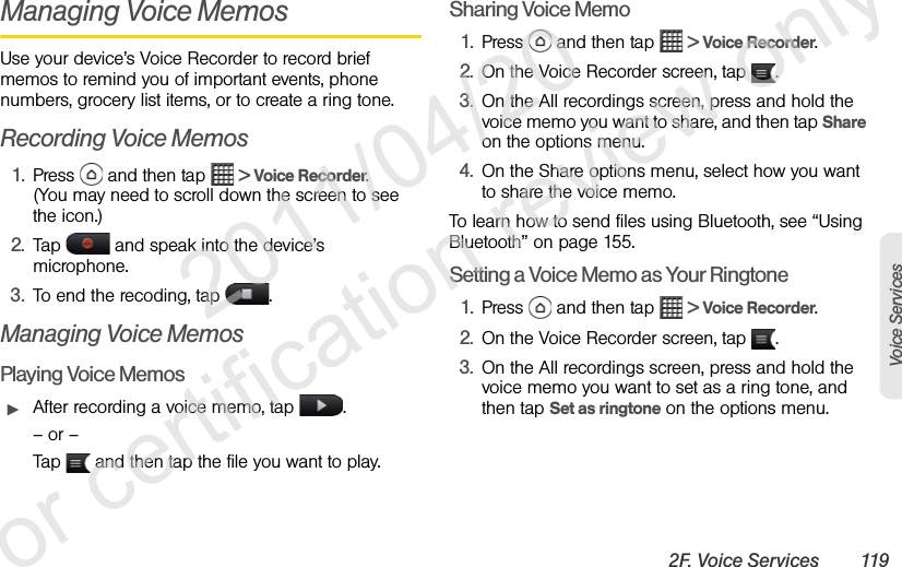 2F. Voice Services 119Voice ServicesManaging Voice MemosUse your device’s Voice Recorder to record brief memos to remind you of important events, phone numbers, grocery list items, or to create a ring tone.Recording Voice Memos1. Press   and then tap   &gt; Voice Recorder. (You may need to scroll down the screen to see the icon.)2. Tap   and speak into the device’s microphone.3. To end the recoding, tap  .Managing Voice MemosPlaying Voice MemosᮣAfter recording a voice memo, tap  .– or –Tap   and then tap the file you want to play.Sharing Voice Memo1. Press   and then tap   &gt; Voice Recorder. 2. On the Voice Recorder screen, tap  .3. On the All recordings screen, press and hold the voice memo you want to share, and then tap Share on the options menu.4. On the Share options menu, select how you want to share the voice memo.To learn how to send files using Bluetooth, see “Using Bluetooth” on page 155.Setting a Voice Memo as Your Ringtone1. Press   and then tap   &gt; Voice Recorder. 2. On the Voice Recorder screen, tap  .3. On the All recordings screen, press and hold the voice memo you want to set as a ring tone, and then tap Set as ringtone on the options menu.              2011/04/20  For certification review only