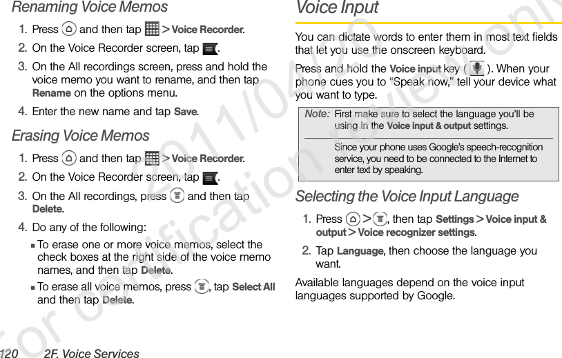 120 2F. Voice ServicesRenaming Voice Memos1. Press   and then tap   &gt; Voice Recorder.2. On the Voice Recorder screen, tap  .3. On the All recordings screen, press and hold the voice memo you want to rename, and then tap Rename on the options menu.4. Enter the new name and tap Save.Erasing Voice Memos1. Press   and then tap   &gt; Voice Recorder.2. On the Voice Recorder screen, tap  .3. On the All recordings, press   and then tap Delete.4. Do any of the following:ⅢTo erase one or more voice memos, select the check boxes at the right side of the voice memo names, and then tap Delete.ⅢTo erase all voice memos, press  , tap Select All and then tap Delete.Voice InputYou can dictate words to enter them in most text fields that let you use the onscreen keyboard.Press and hold the Voice input key (   ). When your phone cues you to “Speak now,” tell your device what you want to type.Selecting the Voice Input Language1. Press   &gt;  , then tap Settings &gt; Voice input &amp; output &gt; Voice recognizer settings.2. Tap Language, then choose the language you want.Available languages depend on the voice input languages supported by Google.Note: First make sure to select the language you’ll be using in the Voice input &amp; output settings. Since your phone uses Google’s speech-recognition service, you need to be connected to the Internet to enter text by speaking.              2011/04/20  For certification review only