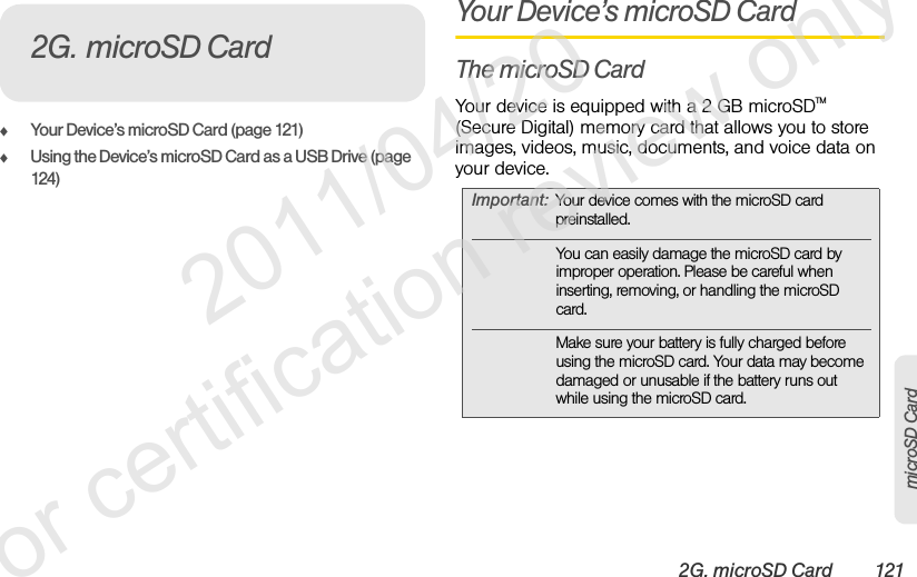 2G. microSD Card 121microSD CardࡗYour Device’s microSD Card (page 121)ࡗUsing the Device’s microSD Card as a USB Drive (page 124)Your Device’s microSD CardThe microSD CardYour device is equipped with a 2 GB microSDTM (Secure Digital) memory card that allows you to store images, videos, music, documents, and voice data on your device.2G. microSD CardImportant: Your device comes with the microSD card preinstalled.You can easily damage the microSD card by improper operation. Please be careful when inserting, removing, or handling the microSD card.Make sure your battery is fully charged before using the microSD card. Your data may become damaged or unusable if the battery runs out while using the microSD card.              2011/04/20  For certification review only
