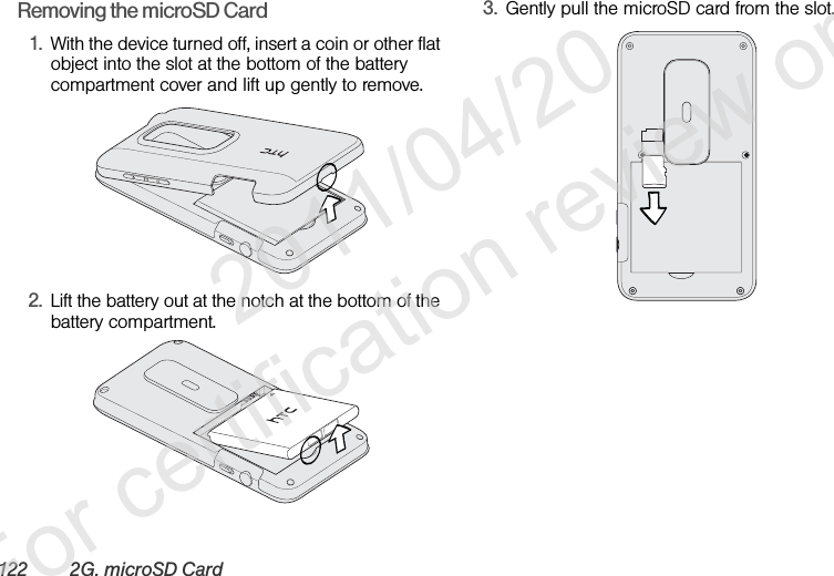 122 2G. microSD CardRemoving the microSD Card1. With the device turned off, insert a coin or other flat object into the slot at the bottom of the battery compartment cover and lift up gently to remove.2. Lift the battery out at the notch at the bottom of the battery compartment.3. Gently pull the microSD card from the slot.              2011/04/20  For certification review only