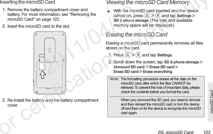 2G. microSD Card 123microSD CardInserting the microSD Card1. Remove the battery compartment cover and battery. For more information, see “Removing the microSD Card” on page 122.2. Insert the microSD card to the slot.3. Re-install the battery and the battery compartment cover.Viewing the microSD Card MemoryᮣWith the microSD card inserted and the device turned on, press   &gt;   and tap Settings &gt; SD &amp; phone storage. (The total and available memory space will be displayed.)Erasing the microSD CardErasing a microSD card permanently removes all files stored on the card.1. Press  &gt;   and tap Settings.2. Scroll down the screen, tap SD &amp; phone storage &gt; Unmount SD card &gt; Erase SD card &gt; Erase SD card &gt; Erase everything.Note: The formatting procedure erases all the data on the microSD card, after which the files CANNOT be retrieved. To prevent the loss of important data, please check the contents before you format the card.When you unmount the SD card, you need to remove and then reinsert the microSD card or turn the device off and then on for the device to recognize the microSD card again.              2011/04/20  For certification review only