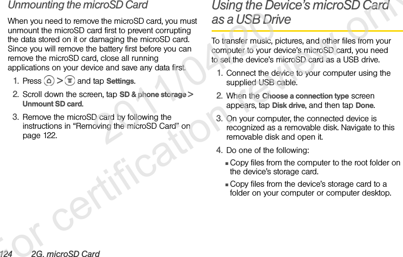 124 2G. microSD CardUnmounting the microSD CardWhen you need to remove the microSD card, you must unmount the microSD card first to prevent corrupting the data stored on it or damaging the microSD card. Since you will remove the battery first before you can remove the microSD card, close all running applications on your device and save any data first.1. Press  &gt;  and tap Settings.2. Scroll down the screen, tap SD &amp; phone storage &gt; Unmount SD card.3. Remove the microSD card by following the instructions in “Removing the microSD Card” on page 122.Using the Device’s microSD Card as a USB DriveTo transfer music, pictures, and other files from your computer to your device’s microSD card, you need to set the device’s microSD card as a USB drive.1. Connect the device to your computer using the supplied USB cable.2. When the Choose a connection type screen appears, tap Disk drive, and then tap Done.3. On your computer, the connected device is recognized as a removable disk. Navigate to this removable disk and open it.4. Do one of the following:ⅢCopy files from the computer to the root folder on the device’s storage card.ⅢCopy files from the device’s storage card to a folder on your computer or computer desktop.              2011/04/20  For certification review only