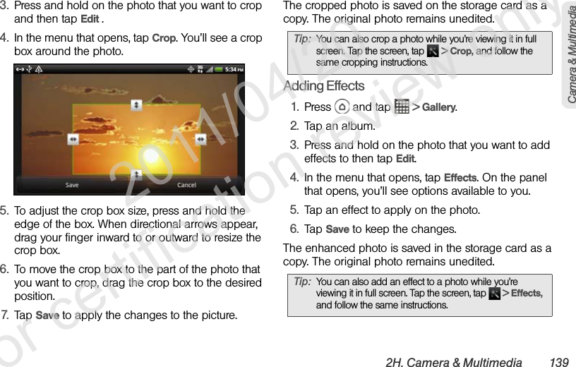 2H. Camera &amp; Multimedia 139Camera &amp; Multimedia3. Press and hold on the photo that you want to crop and then tap Edit .4. In the menu that opens, tap Crop. You’ll see a crop box around the photo.5. To adjust the crop box size, press and hold the edge of the box. When directional arrows appear, drag your finger inward to or outward to resize the crop box.6. To move the crop box to the part of the photo that you want to crop, drag the crop box to the desired position.7. Tap Save to apply the changes to the picture.The cropped photo is saved on the storage card as a copy. The original photo remains unedited.Adding Effects1. Press   and tap   &gt; Gallery.2. Tap an album.3. Press and hold on the photo that you want to add effects to then tap Edit.4. In the menu that opens, tap Effects. On the panel that opens, you’ll see options available to you.5. Tap an effect to apply on the photo.6. Tap Save to keep the changes.The enhanced photo is saved in the storage card as a copy. The original photo remains unedited.Tip: You can also crop a photo while you’re viewing it in full screen. Tap the screen, tap   &gt; Crop, and follow the same cropping instructions.Tip: You can also add an effect to a photo while you’re viewing it in full screen. Tap the screen, tap   &gt; Effects, and follow the same instructions.              2011/04/20  For certification review only