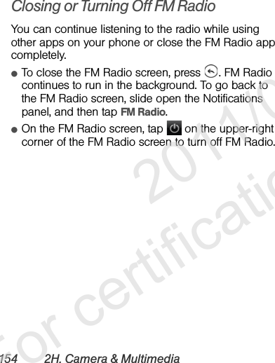 154 2H. Camera &amp; MultimediaClosing or Turning Off FM RadioYou can continue listening to the radio while using other apps on your phone or close the FM Radio app completely.ⅷTo close the FM Radio screen, press  . FM Radio continues to run in the background. To go back to the FM Radio screen, slide open the Notifications panel, and then tap FM Radio.ⅷOn the FM Radio screen, tap   on the upper-right corner of the FM Radio screen to turn off FM Radio.              2011/04/20  For certification review only
