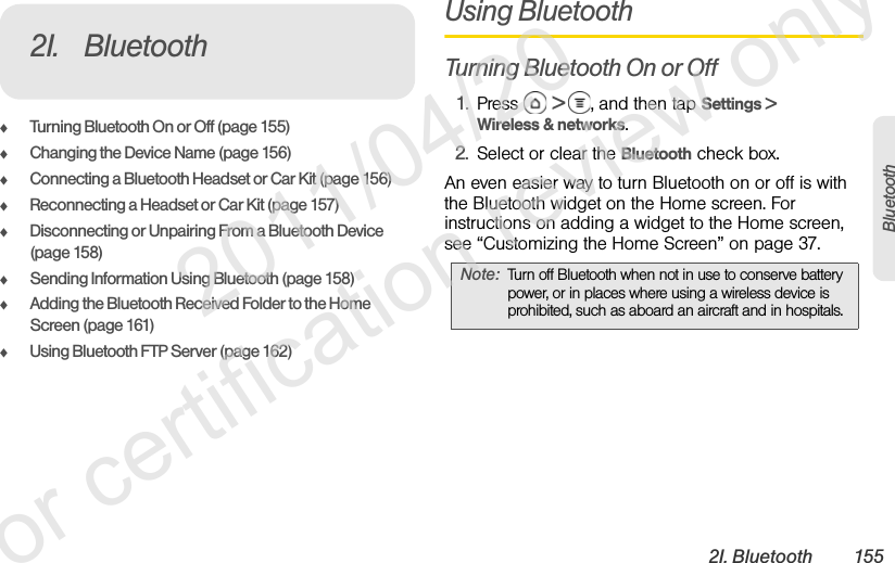 2I. Bluetooth 155BluetoothࡗTurning Bluetooth On or Off (page 155)ࡗChanging the Device Name (page 156)ࡗConnecting a Bluetooth Headset or Car Kit (page 156)ࡗReconnecting a Headset or Car Kit (page 157)ࡗDisconnecting or Unpairing From a Bluetooth Device (page 158)ࡗSending Information Using Bluetooth (page 158)ࡗAdding the Bluetooth Received Folder to the Home Screen (page 161)ࡗUsing Bluetooth FTP Server (page 162)Using BluetoothTurning Bluetooth On or Off1. Press  &gt;  , and then tap Settings &gt; Wireless &amp; networks.2. Select or clear the Bluetooth check box.An even easier way to turn Bluetooth on or off is with the Bluetooth widget on the Home screen. For instructions on adding a widget to the Home screen, see “Customizing the Home Screen” on page 37.2I. BluetoothNote: Turn off Bluetooth when not in use to conserve battery power, or in places where using a wireless device is prohibited, such as aboard an aircraft and in hospitals.              2011/04/20  For certification review only