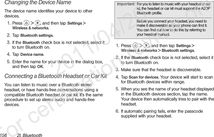 156 2I. BluetoothChanging the Device NameThe device name identifies your device to other devices.1. Press  &gt;  , and then tap Settings &gt; Wireless &amp; networks.2. Tap Bluetooth settings.3. If the Bluetooth check box is not selected, select it to turn Bluetooth on.4. Tap Device name.5. Enter the name for your device in the dialog box, and then tap OK.Connecting a Bluetooth Headset or Car KitYou can listen to music over a Bluetooth stereo headset, or have hands-free conversations using a compatible Bluetooth headset or car kit. It’s the same procedure to set up stereo audio and hands-free devices.1. Press  &gt;  , and then tap Settings &gt; Wireless &amp; networks &gt; Bluetooth settings.2. If the Bluetooth check box is not selected, select it to turn Bluetooth on.3. Make sure that the headset is discoverable.4. Tap Scan for devices. Your device will start to scan for Bluetooth devices within range.5. When you see the name of your headset displayed in the Bluetooth devices section, tap the name. Your device then automatically tries to pair with the headset.6. If automatic pairing fails, enter the passcode supplied with your headset.Important: For you to listen to music with your headset or car kit, the headset or car kit must support the A2DP Bluetooth profile.Before you connect your headset, you need to make it discoverable so your phone can find it. You can find out how to do this by referring to your headset manual.              2011/04/20  For certification review only