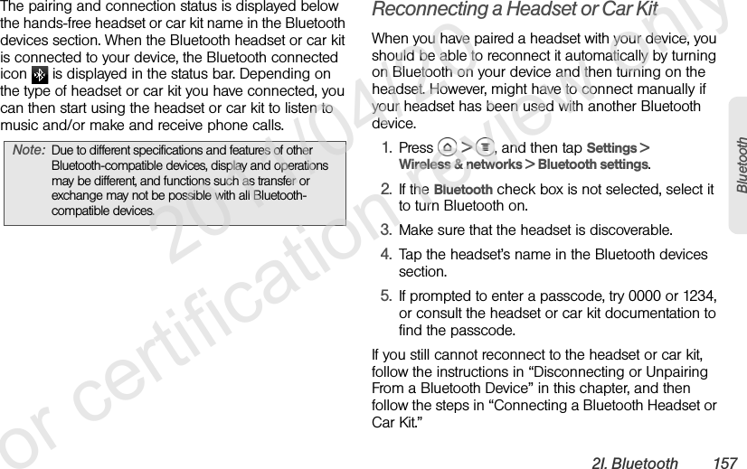 2I. Bluetooth 157BluetoothThe pairing and connection status is displayed below the hands-free headset or car kit name in the Bluetooth devices section. When the Bluetooth headset or car kit is connected to your device, the Bluetooth connected icon   is displayed in the status bar. Depending on the type of headset or car kit you have connected, you can then start using the headset or car kit to listen to music and/or make and receive phone calls.Reconnecting a Headset or Car KitWhen you have paired a headset with your device, you should be able to reconnect it automatically by turning on Bluetooth on your device and then turning on the headset. However, might have to connect manually if your headset has been used with another Bluetooth device.1. Press  &gt;  , and then tap Settings &gt; Wireless &amp; networks &gt; Bluetooth settings.2. If the Bluetooth check box is not selected, select it to turn Bluetooth on.3. Make sure that the headset is discoverable.4. Tap the headset’s name in the Bluetooth devices section.5. If prompted to enter a passcode, try 0000 or 1234, or consult the headset or car kit documentation to find the passcode.If you still cannot reconnect to the headset or car kit, follow the instructions in “Disconnecting or Unpairing From a Bluetooth Device” in this chapter, and then follow the steps in “Connecting a Bluetooth Headset or Car Kit.”Note: Due to different specifications and features of other Bluetooth-compatible devices, display and operations may be different, and functions such as transfer or exchange may not be possible with all Bluetooth-compatible devices.              2011/04/20  For certification review only