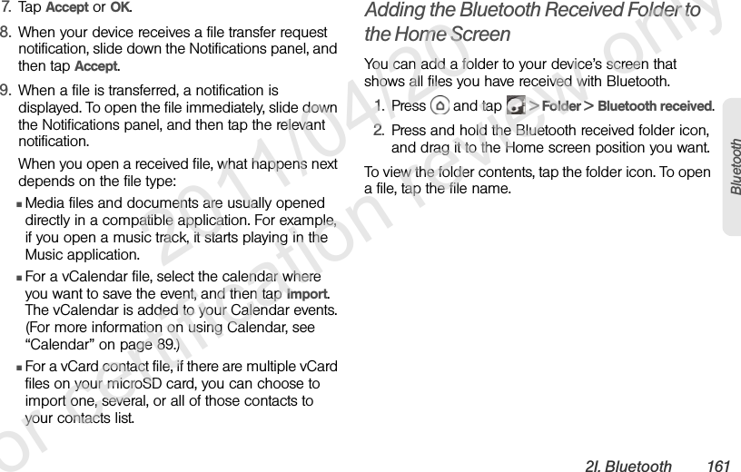 2I. Bluetooth 161Bluetooth7. Tap Accept or OK.8. When your device receives a file transfer request notification, slide down the Notifications panel, and then tap Accept. 9. When a file is transferred, a notification is displayed. To open the file immediately, slide down the Notifications panel, and then tap the relevant notification. When you open a received file, what happens next depends on the file type:ⅢMedia files and documents are usually opened directly in a compatible application. For example, if you open a music track, it starts playing in the Music application.ⅢFor a vCalendar file, select the calendar where you want to save the event, and then tap Import. The vCalendar is added to your Calendar events. (For more information on using Calendar, see “Calendar” on page 89.)ⅢFor a vCard contact file, if there are multiple vCard files on your microSD card, you can choose to import one, several, or all of those contacts to your contacts list.Adding the Bluetooth Received Folder to the Home ScreenYou can add a folder to your device’s screen that shows all files you have received with Bluetooth.1. Press   and tap   &gt; Folder &gt; Bluetooth received.2. Press and hold the Bluetooth received folder icon, and drag it to the Home screen position you want.To view the folder contents, tap the folder icon. To open a file, tap the file name.              2011/04/20  For certification review only