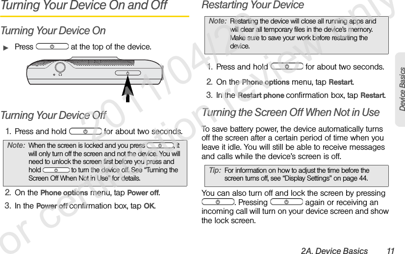 2A. Device Basics 11Device BasicsTurning Your Device On and OffTurning Your Device OnᮣPress   at the top of the device.Turning Your Device Off1. Press and hold   for about two seconds.2. On the Phone options menu, tap Power off.3. In the Power off confirmation box, tap OK.Restarting Your Device1. Press and hold   for about two seconds.2. On the Phone options menu, tap Restart.3. In the Restart phone confirmation box, tap Restart.Turning the Screen Off When Not in UseTo save battery power, the device automatically turns off the screen after a certain period of time when you leave it idle. You will still be able to receive messages and calls while the device’s screen is off.You can also turn off and lock the screen by pressing . Pressing   again or receiving an incoming call will turn on your device screen and show the lock screen.Note: When the screen is locked and you press  , it will only turn off the screen and not the device. You will need to unlock the screen first before you press and hold   to turn the device off. See “Turning the Screen Off When Not in Use” for details.Note: Restarting the device will close all running apps and will clear all temporary files in the device’s memory. Make sure to save your work before restarting the device.Tip: For information on how to adjust the time before the screen turns off, see “Display Settings” on page 44.               2011/04/20  For certification review only