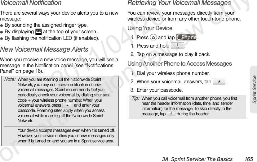 3A. Sprint Service: The Basics 165Sprint ServiceVoicemail NotificationThere are several ways your device alerts you to a new message:ⅷBy sounding the assigned ringer type.ⅷBy displaying   at the top of your screen.ⅷBy flashing the notification LED (if enabled).New Voicemail Message AlertsWhen you receive a new voice message, you will see a message in the Notification panel (see “Notifications Panel” on page 16). Retrieving Your Voicemail MessagesYou can review your messages directly from your wireless device or from any other touch-tone phone.Using Your Device1. Press   and tap  .1. Press and hold  .2. Tap on a message to play it back.Using Another Phone to Access Messages1. Dial your wireless phone number.2. When your voicemail answers, tap  .3. Enter your passcode. Note: When you are roaming off the Nationwide Sprint Network, you may not receive notification of new voicemail messages. Sprint recommends that you periodically check your voicemail by dialing your area code + your wireless phone number. When your voicemail answers, press   and enter your passcode. Roaming rates apply when you access voicemail while roaming off the Nationwide Sprint Network.Your device accepts messages even when it is turned off. However, your device notifies you of new messages only when it is turned on and you are in a Sprint service area.Tip: When you call voicemail from another phone, you first hear the header information (date, time, and sender information) for the message. To skip directly to the message, tap   during the header.              2011/04/20  For certification review only