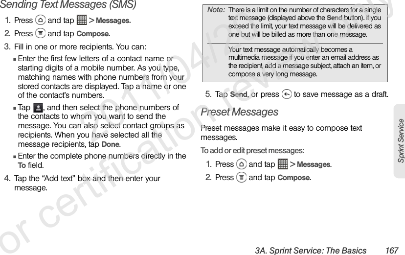 3A. Sprint Service: The Basics 167Sprint ServiceSending Text Messages (SMS)1. Press   and tap   &gt; Messages.2. Press   and tap Compose.3. Fill in one or more recipients. You can:ⅢEnter the first few letters of a contact name or starting digits of a mobile number. As you type, matching names with phone numbers from your stored contacts are displayed. Tap a name or one of the contact’s numbers.ⅢTap  , and then select the phone numbers of the contacts to whom you want to send the message. You can also select contact groups as recipients. When you have selected all the message recipients, tap Done.ⅢEnter the complete phone numbers directly in the To field.4. Tap the “Add text” box and then enter your message.5. Tap Send, or press   to save message as a draft.Preset MessagesPreset messages make it easy to compose text messages.To add or edit preset messages:1. Press   and tap   &gt; Messages.2. Press   and tap Compose.Note: There is a limit on the number of characters for a single text message (displayed above the Send button). If you exceed the limit, your text message will be delivered as one but will be billed as more than one message.Your text message automatically becomes a multimedia message if you enter an email address as the recipient, add a message subject, attach an item, or compose a very long message.              2011/04/20  For certification review only