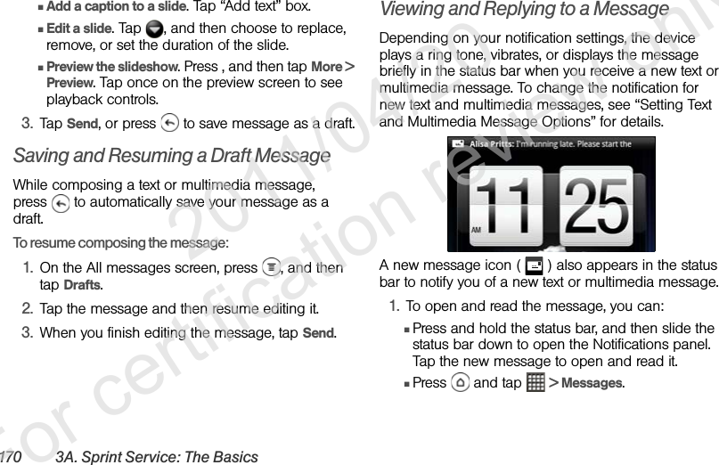 170 3A. Sprint Service: The BasicsⅢAdd a caption to a slide. Tap “Add text” box.ⅢEdit a slide. Tap  , and then choose to replace, remove, or set the duration of the slide.ⅢPreview the slideshow. Press , and then tap More &gt; Preview. Tap once on the preview screen to see playback controls.3. Tap Send, or press   to save message as a draft.Saving and Resuming a Draft MessageWhile composing a text or multimedia message, press   to automatically save your message as a draft.To resume composing the message:1. On the All messages screen, press  , and then tap Drafts.2. Tap the message and then resume editing it.3. When you finish editing the message, tap Send.Viewing and Replying to a MessageDepending on your notification settings, the device plays a ring tone, vibrates, or displays the message briefly in the status bar when you receive a new text or multimedia message. To change the notification for new text and multimedia messages, see “Setting Text and Multimedia Message Options” for details. A new message icon (   ) also appears in the status bar to notify you of a new text or multimedia message. 1. To open and read the message, you can:ⅢPress and hold the status bar, and then slide the status bar down to open the Notifications panel. Tap the new message to open and read it.ⅢPress  and tap  &gt; Messages.              2011/04/20  For certification review only