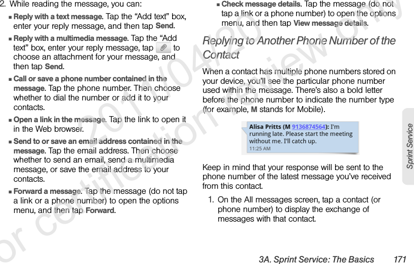3A. Sprint Service: The Basics 171Sprint Service2. While reading the message, you can:ⅢReply with a text message. Tap the “Add text” box, enter your reply message, and then tap Send.ⅢReply with a multimedia message. Tap the “Add text” box, enter your reply message, tap   to choose an attachment for your message, and then tap Send.ⅢCall or save a phone number contained in the message. Tap the phone number. Then choose whether to dial the number or add it to your contacts.ⅢOpen a link in the message. Tap the link to open it in the Web browser. ⅢSend to or save an email address contained in the message. Tap the email address. Then choose whether to send an email, send a multimedia message, or save the email address to your contacts.ⅢForward a message. Tap the message (do not tap a link or a phone number) to open the options menu, and then tap Forward.ⅢCheck message details. Tap the message (do not tap a link or a phone number) to open the options menu, and then tap View message details.Replying to Another Phone Number of the ContactWhen a contact has multiple phone numbers stored on your device, you’ll see the particular phone number used within the message. There’s also a bold letter before the phone number to indicate the number type (for example, M stands for Mobile).Keep in mind that your response will be sent to the phone number of the latest message you’ve received from this contact.1. On the All messages screen, tap a contact (or phone number) to display the exchange of messages with that contact.              2011/04/20  For certification review only