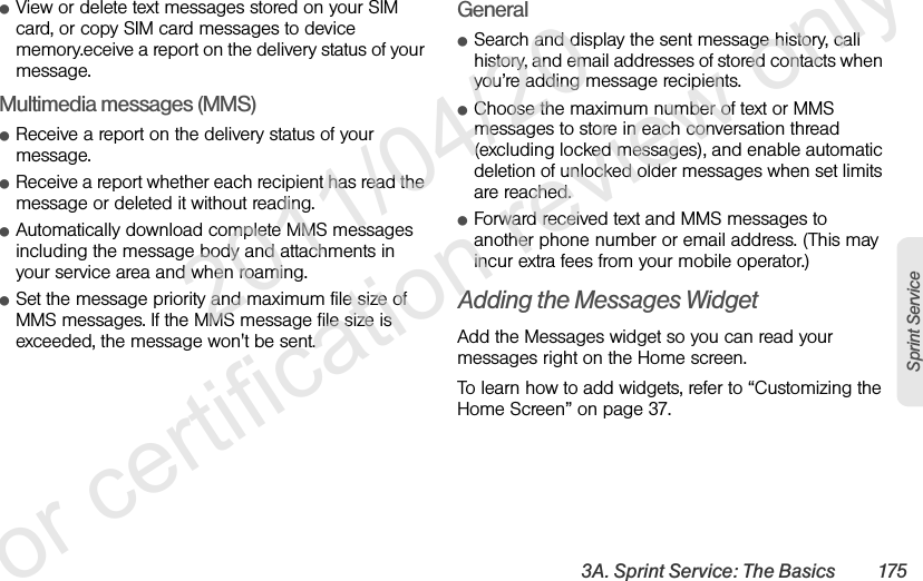 3A. Sprint Service: The Basics 175Sprint ServiceⅷView or delete text messages stored on your SIM card, or copy SIM card messages to device memory.eceive a report on the delivery status of your message.Multimedia messages (MMS)ⅷReceive a report on the delivery status of your message.ⅷReceive a report whether each recipient has read the message or deleted it without reading.ⅷAutomatically download complete MMS messages including the message body and attachments in your service area and when roaming.ⅷSet the message priority and maximum file size of MMS messages. If the MMS message file size is exceeded, the message won&apos;t be sent.GeneralⅷSearch and display the sent message history, call history, and email addresses of stored contacts when you’re adding message recipients.ⅷChoose the maximum number of text or MMS messages to store in each conversation thread (excluding locked messages), and enable automatic deletion of unlocked older messages when set limits are reached.ⅷForward received text and MMS messages to another phone number or email address. (This may incur extra fees from your mobile operator.)Adding the Messages WidgetAdd the Messages widget so you can read your messages right on the Home screen.To learn how to add widgets, refer to “Customizing the Home Screen” on page 37.              2011/04/20  For certification review only