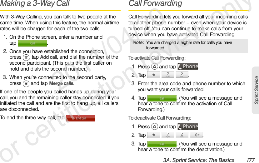 3A. Sprint Service: The Basics 177Sprint ServiceMaking a 3-Way CallWith 3-Way Calling, you can talk to two people at the same time. When using this feature, the normal airtime rates will be charged for each of the two calls.1. On the Phone screen, enter a number and tap .2. Once you have established the connection, press , tap Add call, and dial the number of the second participant. (This puts the first caller on hold and dials the second number.)3. When you’re connected to the second party, press   and tap Merge calls.If one of the people you called hangs up during your call, you and the remaining caller stay connected. If you initiated the call and are the first to hang up, all callers are disconnected.To end the three-way call, tap  .Call ForwardingCall Forwarding lets you forward all your incoming calls to another phone number – even when your device is turned off. You can continue to make calls from your device when you have activated Call Forwarding.To activate Call Forwarding:1. Press   and tap  .2. Tap   .3. Enter the area code and phone number to which you want your calls forwarded.4. Tap  . (You will see a message and hear a tone to confirm the activation of Call Forwarding.)To deactivate Call Forwarding:1. Press   and tap  ..2. Tap    .3. Tap  . (You will see a message and hear a tone to confirm the deactivation.)Note: You are charged a higher rate for calls you have forwarded.              2011/04/20  For certification review only