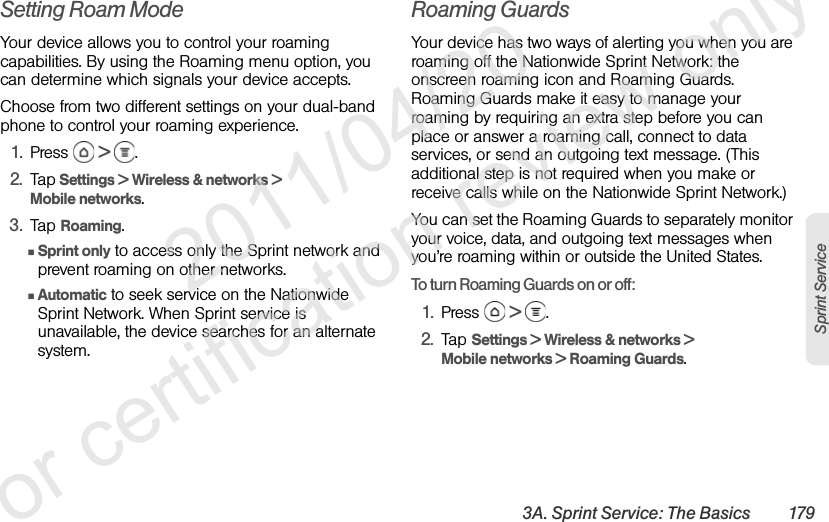 3A. Sprint Service: The Basics 179Sprint ServiceSetting Roam ModeYour device allows you to control your roaming capabilities. By using the Roaming menu option, you can determine which signals your device accepts.Choose from two different settings on your dual-band phone to control your roaming experience.1. Press   &gt; .2. Tap Settings &gt; Wireless &amp; networks &gt; Mobile networks.3. Tap Roaming.ⅢSprint only to access only the Sprint network and prevent roaming on other networks.ⅢAutomatic to seek service on the Nationwide Sprint Network. When Sprint service is unavailable, the device searches for an alternate system.Roaming GuardsYour device has two ways of alerting you when you are roaming off the Nationwide Sprint Network: the onscreen roaming icon and Roaming Guards. Roaming Guards make it easy to manage your roaming by requiring an extra step before you can place or answer a roaming call, connect to data services, or send an outgoing text message. (This additional step is not required when you make or receive calls while on the Nationwide Sprint Network.)You can set the Roaming Guards to separately monitor your voice, data, and outgoing text messages when you’re roaming within or outside the United States.To turn Roaming Guards on or off:1. Press   &gt; .2. Tap Settings &gt; Wireless &amp; networks &gt; Mobile networks &gt; Roaming Guards.              2011/04/20  For certification review only