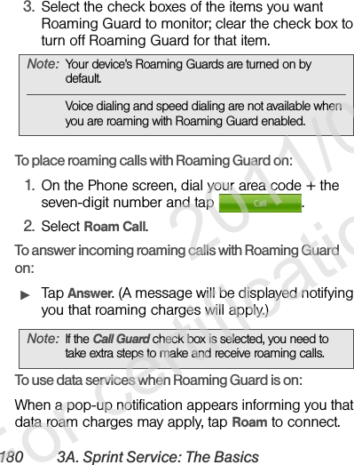 180 3A. Sprint Service: The Basics3. Select the check boxes of the items you want Roaming Guard to monitor; clear the check box to turn off Roaming Guard for that item. To place roaming calls with Roaming Guard on:1. On the Phone screen, dial your area code + the seven-digit number and tap  .2. Select Roam Call.To answer incoming roaming calls with Roaming Guard on:ᮣTap Answer. (A message will be displayed notifying you that roaming charges will apply.)To use data services when Roaming Guard is on:When a pop-up notification appears informing you that data roam charges may apply, tap Roam to connect.Note: Your device’s Roaming Guards are turned on by default.Voice dialing and speed dialing are not available when you are roaming with Roaming Guard enabled.Note: If the Call Guard check box is selected, you need to take extra steps to make and receive roaming calls.              2011/04/20  For certification review only