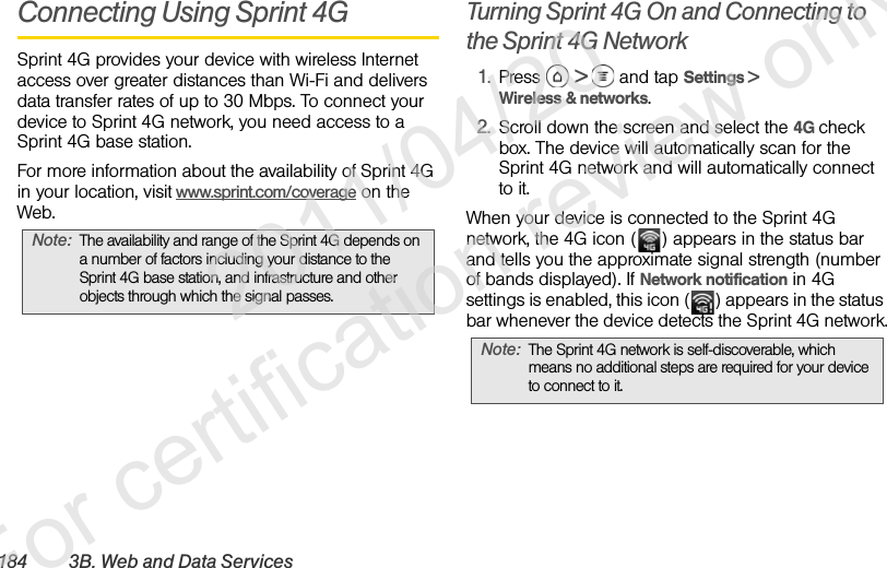 184 3B. Web and Data ServicesConnecting Using Sprint 4GSprint 4G provides your device with wireless Internet access over greater distances than Wi-Fi and delivers data transfer rates of up to 30 Mbps. To connect your device to Sprint 4G network, you need access to a Sprint 4G base station.For more information about the availability of Sprint 4G in your location, visit www.sprint.com/coverage on the Web. Turning Sprint 4G On and Connecting to the Sprint 4G Network1. Press  &gt;   and tap Settings &gt; Wireless &amp; networks.2. Scroll down the screen and select the 4G check box. The device will automatically scan for the Sprint 4G network and will automatically connect to it.When your device is connected to the Sprint 4G network, the 4G icon ( ) appears in the status bar and tells you the approximate signal strength (number of bands displayed). If Network notification in 4G settings is enabled, this icon ( ) appears in the status bar whenever the device detects the Sprint 4G network.Note: The availability and range of the Sprint 4G depends on a number of factors including your distance to the Sprint 4G base station, and infrastructure and other objects through which the signal passes.Note: The Sprint 4G network is self-discoverable, which means no additional steps are required for your device to connect to it.              2011/04/20  For certification review only