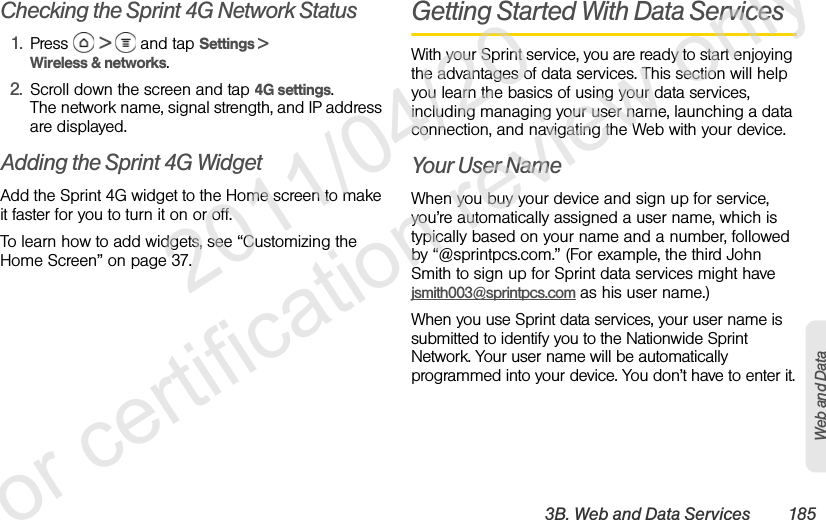 3B. Web and Data Services 185Web and DataChecking the Sprint 4G Network Status1. Press  &gt;   and tap Settings &gt; Wireless &amp; networks.2. Scroll down the screen and tap 4G settings.The network name, signal strength, and IP address are displayed.Adding the Sprint 4G WidgetAdd the Sprint 4G widget to the Home screen to make it faster for you to turn it on or off. To learn how to add widgets, see “Customizing the Home Screen” on page 37.Getting Started With Data ServicesWith your Sprint service, you are ready to start enjoying the advantages of data services. This section will help you learn the basics of using your data services, including managing your user name, launching a data connection, and navigating the Web with your device.Your User NameWhen you buy your device and sign up for service, you’re automatically assigned a user name, which is typically based on your name and a number, followed by “@sprintpcs.com.” (For example, the third John Smith to sign up for Sprint data services might have jsmith003@sprintpcs.com as his user name.)When you use Sprint data services, your user name is submitted to identify you to the Nationwide Sprint Network. Your user name will be automatically programmed into your device. You don’t have to enter it.              2011/04/20  For certification review only