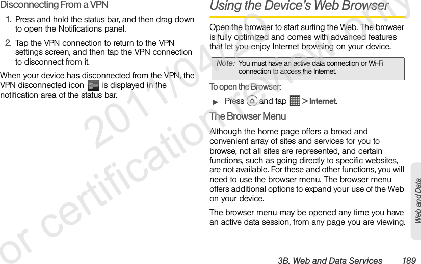 3B. Web and Data Services 189Web and DataDisconnecting From a VPN1. Press and hold the status bar, and then drag down to open the Notifications panel.2. Tap the VPN connection to return to the VPN settings screen, and then tap the VPN connection to disconnect from it. When your device has disconnected from the VPN, the VPN disconnected icon   is displayed in the notification area of the status bar.Using the Device’s Web BrowserOpen the browser to start surfing the Web. The browser is fully optimized and comes with advanced features that let you enjoy Internet browsing on your device.To open the Browser:ᮣPress   and tap   &gt; Internet.The Browser MenuAlthough the home page offers a broad and convenient array of sites and services for you to browse, not all sites are represented, and certain functions, such as going directly to specific websites, are not available. For these and other functions, you will need to use the browser menu. The browser menu offers additional options to expand your use of the Web on your device.The browser menu may be opened any time you have an active data session, from any page you are viewing.Note: You must have an active data connection or Wi-Fi connection to access the Internet.              2011/04/20  For certification review only