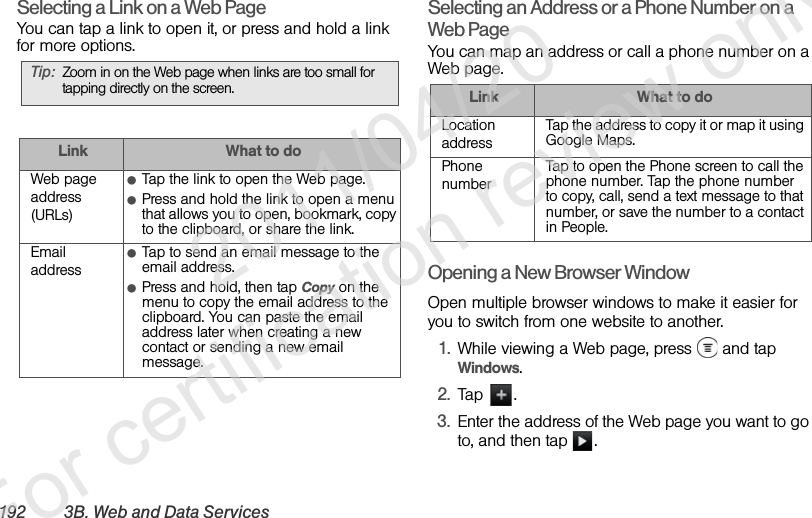 192 3B. Web and Data Ser vicesSelecting a Link on a Web PageYou can tap a link to open it, or press and hold a link for more options.Selecting an Address or a Phone Number on a Web PageYou can map an address or call a phone number on a Web page.Opening a New Browser WindowOpen multiple browser windows to make it easier for you to switch from one website to another.1. While viewing a Web page, press   and tap Windows.2. Tap .3. Enter the address of the Web page you want to go to, and then tap  .Tip: Zoom in on the Web page when links are too small for tapping directly on the screen.Link What to doWeb page address (URLs)ⅷTap the link to open the Web page.ⅷPress and hold the link to open a menu that allows you to open, bookmark, copy to the clipboard, or share the link.Email addressⅷTap to send an email message to the email address.ⅷPress and hold, then tap Copy on the menu to copy the email address to the clipboard. You can paste the email address later when creating a new contact or sending a new email message.Link What to doLocation addressTap the address to copy it or map it using Google Maps.Phone numberTap to open the Phone screen to call the phone number. Tap the phone number to copy, call, send a text message to that number, or save the number to a contact in People.              2011/04/20  For certification review only