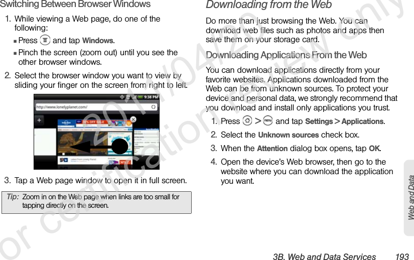 3B. Web and Data Services 193Web and DataSwitching Between Browser Windows1. While viewing a Web page, do one of the following:ⅢPress   and tap Windows.ⅢPinch the screen (zoom out) until you see the other browser windows.2. Select the browser window you want to view by sliding your finger on the screen from right to left. 3. Tap a Web page window to open it in full screen.Downloading from the WebDo more than just browsing the Web. You can download web files such as photos and apps then save them on your storage card.Downloading Applications From the WebYou can download applications directly from your favorite websites. Applications downloaded from the Web can be from unknown sources. To protect your device and personal data, we strongly recommend that you download and install only applications you trust.1. Press   &gt;   and tap Settings &gt; Applications.2. Select the Unknown sources check box.3. When the Attention dialog box opens, tap OK.4. Open the device’s Web browser, then go to the website where you can download the application you want.Tip: Zoom in on the Web page when links are too small for tapping directly on the screen.              2011/04/20  For certification review only
