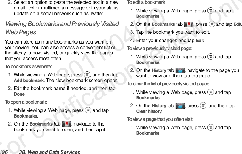 196 3B. Web and Data Services2. Select an option to paste the selected text in a new email, text or multimedia message or in your status update on a social network such as Twitter.Viewing Bookmarks and Previously Visited Web PagesYou can store as many bookmarks as you want on your device. You can also access a convenient list of the sites you have visited, or quickly view the pages that you access most often.To bookmark a website:1. While viewing a Web page, press  , and then tap Add bookmark. The New bookmark screen opens.2. Edit the bookmark name if needed, and then tap Done.To open a bookmark:1. While viewing a Web page, press   and tap Bookmarks.2. On the Bookmarks tab  , navigate to the bookmark you want to open, and then tap it.To edit a bookmark:1. While viewing a Web page, press   and tap Bookmarks.2. On the Bookmarks tab  , press   and tap Edit.3. Tap the bookmark you want to edit.4. Enter your changes and tap Edit.To view a previously visited page:1. While viewing a Web page, press   and tap Bookmarks.2. On the History tab  , navigate to the page you want to view and then tap the page.To clear the list of previously visited pages:1. While viewing a Web page, press   and tap Bookmarks.2. On the History tab  , press  , and then tap Clear history.To view a page that you often visit:1. While viewing a Web page, press   and tap Bookmarks.              2011/04/20  For certification review only
