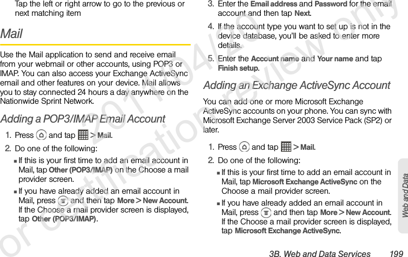 3B. Web and Data Services 199Web and DataTap the left or right arrow to go to the previous or next matching itemMailUse the Mail application to send and receive email from your webmail or other accounts, using POP3 or IMAP. You can also access your Exchange ActiveSync email and other features on your device. Mail allows you to stay connected 24 hours a day anywhere on the Nationwide Sprint Network.Adding a POP3/IMAP Email Account1. Press   and tap   &gt; Mail.2. Do one of the following:ⅢIf this is your first time to add an email account in Mail, tap Other (POP3/IMAP) on the Choose a mail provider screen.ⅢIf you have already added an email account in Mail, press   and then tap More &gt; New Account. If the Choose a mail provider screen is displayed, tap Other (POP3/IMAP).3. Enter the Email address and Password for the email account and then tap Next.4. If the account type you want to set up is not in the device database, you’ll be asked to enter more details.5. Enter the Account name and Your name and tap Finish setup.Adding an Exchange ActiveSync AccountYou can add one or more Microsoft Exchange ActiveSync accounts on your phone. You can sync with Microsoft Exchange Server 2003 Service Pack (SP2) or later.1. Press   and tap   &gt; Mail.2. Do one of the following:ⅢIf this is your first time to add an email account in Mail, tap Microsoft Exchange ActiveSync on the Choose a mail provider screen.ⅢIf you have already added an email account in Mail, press   and then tap More &gt; New Account. If the Choose a mail provider screen is displayed, tap Microsoft Exchange ActiveSync.              2011/04/20  For certification review only