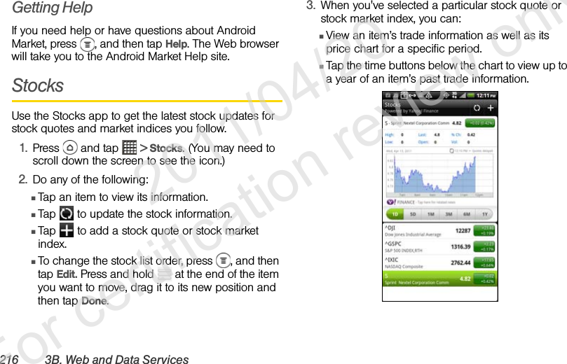 216 3B. Web and Data ServicesGetting HelpIf you need help or have questions about Android Market, press  , and then tap Help. The Web browser will take you to the Android Market Help site. StocksUse the Stocks app to get the latest stock updates for stock quotes and market indices you follow.1. Press   and tap   &gt; Stocks. (You may need to scroll down the screen to see the icon.)2. Do any of the following:ⅢTap an item to view its information.ⅢTap   to update the stock information.ⅢTap   to add a stock quote or stock market index.ⅢTo change the stock list order, press  , and then tap Edit. Press and hold   at the end of the item you want to move, drag it to its new position and then tap Done.3. When you&apos;ve selected a particular stock quote or stock market index, you can:ⅢView an item’s trade information as well as its price chart for a specific period.ⅢTap the time buttons below the chart to view up to a year of an item’s past trade information.              2011/04/20  For certification review only