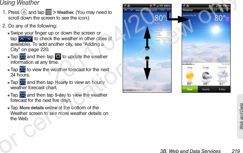 3B. Web and Data Services 219Web and DataUsing Weather1. Press   and tap   &gt; Weather. (You may need to scroll down the screen to see the icon.)2. Do any of the following:ⅢSwipe your finger up or down the screen or tap   to check the weather in other cities (if available). To add another city, see “Adding a City” on page 220.ⅢTap   and then tap   to update the weather information at any time.ⅢTap   to view the weather forecast for the next 24 hours.ⅢTap   and then tap Hourly to view an hourly weather forecast chart.ⅢTap   and then tap 5-day to view the weather forecast for the next five days.ⅢTap More details online at the bottom of the Weather screen to see more weather details on the Web.               2011/04/20  For certification review only