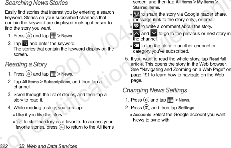 222 3B. Web and Data ServicesSearching News StoriesEasily find stories that interest you by entering a search keyword. Stories on your subscribed channels that contain the keyword are displayed making it easier to find the story you want.1. Press   and tap   &gt; News.2. Tap   and enter the keyword.The stories that contain the keyword display on the screen.Reading a Story1. Press   and tap   &gt; News.2. Tap All items &gt; Subscriptions, and then tap a channel.3. Scroll through the list of stories, and then tap a story to read it.4. While reading a story, you can tap:ⅢLike if you like the story.Ⅲ to star the story as a favorite. To access your favorite stories, press   to return to the All items screen, and then tap All items &gt; My items &gt; Starred items. Ⅲ to share the story via Google reader share, message (link to the story only), or email.Ⅲ to write a comment about the story.Ⅲ and   to go to the previous or next story in the channel.Ⅲ to tag the story to another channel or category you’ve subscribed.5. If you want to read the whole story, tap Read full article. This opens the story in the Web browser. See “Navigating and Zooming on a Web Page” on page 191 to learn how to navigate on the Web page.Changing News Settings1. Press  and tap  &gt; News.2. Press  , and then tap Settings.ⅢAccounts Select the Google account you want News to sync with.              2011/04/20  For certification review only