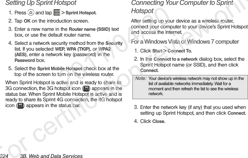224 3B. Web and Data ServicesSetting Up Sprint Hotspot1. Press   and tap   &gt; Sprint Hotspot.2. Tap OK on the introduction screen.3. Enter a new name in the Router name (SSID) text box, or use the default router name.4. Select a network security method from the Security list. If you selected WEP, WPA (TKIP), or WPA2 (AES), enter a network key (password) in the Password box.5. Select the Sprint Mobile Hotspot check box at the top of the screen to turn on the wireless router.When Sprint Hotspot is active and is ready to share its 3G connection, the 3G hotspot icon ( ) appears in the status bar. When Sprint Mobile Hotspot is active and is ready to share its Sprint 4G connection, the 4G hotspot icon ( ) appears in the status bar.Connecting Your Computer to Sprint HotspotAfter setting up your device as a wireless router, connect your computer to your device’s Sprint Hotspot and access the Internet.For a Windows Vista or Windows 7 computer1. Click Start &gt; Connect To.2. In the Connect to a network dialog box, select the Sprint Hotspot name (or SSID), and then click Connect.3. Enter the network key (if any) that you used when setting up Sprint Hotspot, and then click Connect.4. Click Close.Note: Your device’s wireless network may not show up in the list of available networks immediately. Wait for a moment and then refresh the list to see the wireless network.              2011/04/20  For certification review only