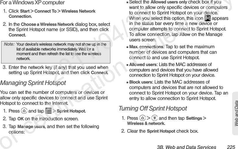3B. Web and Data Services 225Web and DataFor a Windows XP computer1. Click Start &gt; Connect To &gt; Wireless Network Connection.2. In the Choose a Wireless Network dialog box, select the Sprint Hotspot name (or SSID), and then click Connect.3. Enter the network key (if any) that you used when setting up Sprint Hotspot, and then click Connect.Managing Sprint HotspotYou can set the number of computers or devices or allow only specific devices to connect and use Sprint Hotspot to connect to the Internet.1. Press   and tap   &gt; Sprint Hotspot.2. Tap OK on the introduction screen.3. Tap Manage users, and then set the following options:ⅢSelect the Allowed users only check box if you want to allow only specific devices or computers to connect to Sprint Hotspot on your device. When you select this option, this icon   appears in the status bar every time a new device or computer attempts to connect to Sprint Hotspot. To allow connection, tap Allow on the Manage users screen.ⅢMax. connections: Tap to set the maximum number of devices and computers that can connect to and use Sprint Hotspot.ⅢAllowed users: Lists the MAC addresses of computers and devices that you have allowed connection to Sprint Hotspot on your device.ⅢBlock users: Lists the MAC addresses of computers and devices that are not allowed to connect to Sprint Hotspot on your device. Tap an entry to allow connection to Sprint Hotspot.Turning Off Sprint Hotspot1. Press   &gt;   and then tap Settings &gt; Wireless &amp; network.2. Clear the Sprint Hotspot check box.Note: Your device’s wireless network may not show up in the list of available networks immediately. Wait for a moment and then refresh the list to see the wireless network.              2011/04/20  For certification review only