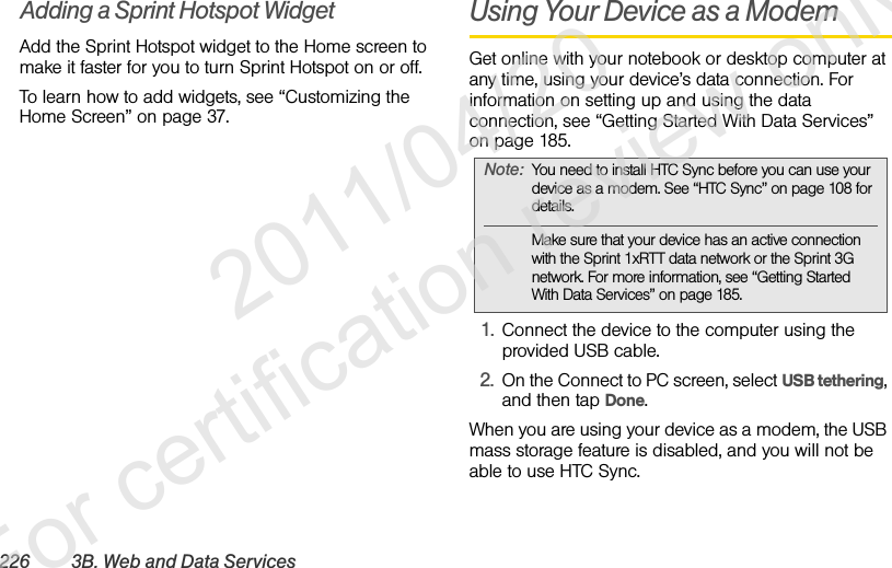 226 3B. Web and Data ServicesAdding a Sprint Hotspot WidgetAdd the Sprint Hotspot widget to the Home screen to make it faster for you to turn Sprint Hotspot on or off.To learn how to add widgets, see “Customizing the Home Screen” on page 37.Using Your Device as a ModemGet online with your notebook or desktop computer at any time, using your device’s data connection. For information on setting up and using the data connection, see “Getting Started With Data Services” on page 185. 1. Connect the device to the computer using the provided USB cable.2. On the Connect to PC screen, select USB tethering, and then tap Done.When you are using your device as a modem, the USB mass storage feature is disabled, and you will not be able to use HTC Sync.Note: You need to install HTC Sync before you can use your device as a modem. See “HTC Sync” on page 108 for details.Make sure that your device has an active connection with the Sprint 1xRTT data network or the Sprint 3G network. For more information, see “Getting Started With Data Services” on page 185.              2011/04/20  For certification review only