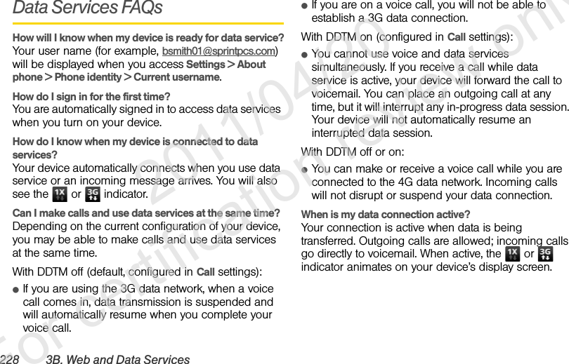 228 3B. Web and Data ServicesData Services FAQsHow will I know when my device is ready for data service?Your user name (for example, bsmith01@sprintpcs.com) will be displayed when you access Settings &gt; About phone &gt; Phone identity &gt; Current username.How do I sign in for the first time?You are automatically signed in to access data services when you turn on your device. How do I know when my device is connected to data services?Your device automatically connects when you use data service or an incoming message arrives. You will also see the   or   indicator.Can I make calls and use data services at the same time?Depending on the current configuration of your device, you may be able to make calls and use data services at the same time.With DDTM off (default, configured in Call settings):ⅷIf you are using the 3G data network, when a voice call comes in, data transmission is suspended and will automatically resume when you complete your voice call.ⅷIf you are on a voice call, you will not be able to establish a 3G data connection.With DDTM on (configured in Call settings):ⅷYou cannot use voice and data services simultaneously. If you receive a call while data service is active, your device will forward the call to voicemail. You can place an outgoing call at any time, but it will interrupt any in-progress data session. Your device will not automatically resume an interrupted data session.With DDTM off or on:ⅷYou can make or receive a voice call while you are connected to the 4G data network. Incoming calls will not disrupt or suspend your data connection.When is my data connection active?Your connection is active when data is being transferred. Outgoing calls are allowed; incoming calls go directly to voicemail. When active, the   or   indicator animates on your device’s display screen.               2011/04/20  For certification review only