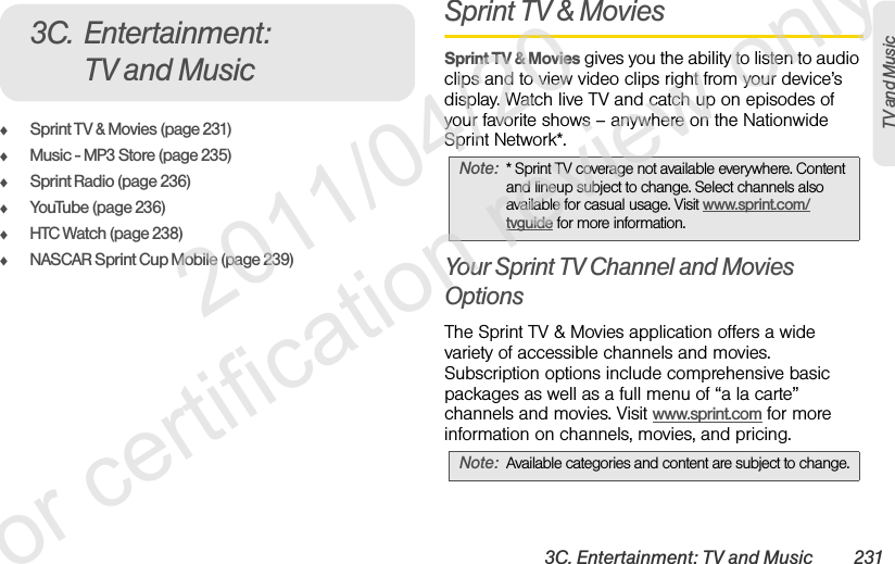3C. Entertainment: TV and Music 231TV and MusicࡗSprint TV &amp; Movies (page 231)ࡗMusic - MP3 Store (page 235)ࡗSprint Radio (page 236)ࡗYouTube (page 236)ࡗHTC Watch (page 238)ࡗNASCAR Sprint Cup Mobile (page 239)Sprint TV &amp; MoviesSprint TV &amp; Movies gives you the ability to listen to audio clips and to view video clips right from your device’s display. Watch live TV and catch up on episodes of your favorite shows – anywhere on the Nationwide Sprint Network*. Your Sprint TV Channel and Movies OptionsThe Sprint TV &amp; Movies application offers a wide variety of accessible channels and movies. Subscription options include comprehensive basic packages as well as a full menu of “a la carte” channels and movies. Visit www.sprint.com for more information on channels, movies, and pricing. 3C. Entertainment: TV and MusicNote: * Sprint TV coverage not available everywhere. Content and lineup subject to change. Select channels also available for casual usage. Visit www.sprint.com/tvguide for more information.Note: Available categories and content are subject to change.              2011/04/20  For certification review only
