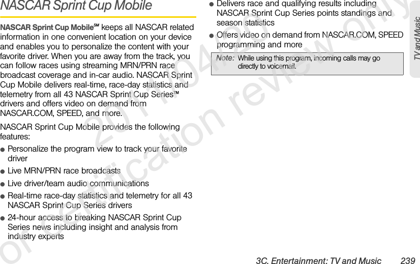 3C. Entertainment: TV and Music 239TV and MusicNASCAR Sprint Cup MobileNASCAR Sprint Cup MobileSM keeps all NASCAR related information in one convenient location on your device and enables you to personalize the content with your favorite driver. When you are away from the track, you can follow races using streaming MRN/PRN race broadcast coverage and in-car audio. NASCAR Sprint Cup Mobile delivers real-time, race-day statistics and telemetry from all 43 NASCAR Sprint Cup Series™ drivers and offers video on demand from NASCAR.COM, SPEED, and more.NASCAR Sprint Cup Mobile provides the following features:ⅷPersonalize the program view to track your favorite driverⅷLive MRN/PRN race broadcasts ⅷLive driver/team audio communicationsⅷReal-time race-day statistics and telemetry for all 43 NASCAR Sprint Cup Series driversⅷ24-hour access to breaking NASCAR Sprint Cup Series news including insight and analysis from industry expertsⅷDelivers race and qualifying results including NASCAR Sprint Cup Series points standings and season statisticsⅷOffers video on demand from NASCAR.COM, SPEED programming and moreNote: While using this program, incoming calls may go directly to voicemail.              2011/04/20  For certification review only